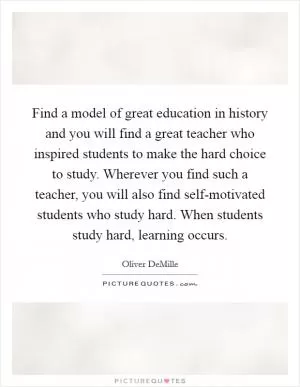 Find a model of great education in history and you will find a great teacher who inspired students to make the hard choice to study. Wherever you find such a teacher, you will also find self-motivated students who study hard. When students study hard, learning occurs Picture Quote #1