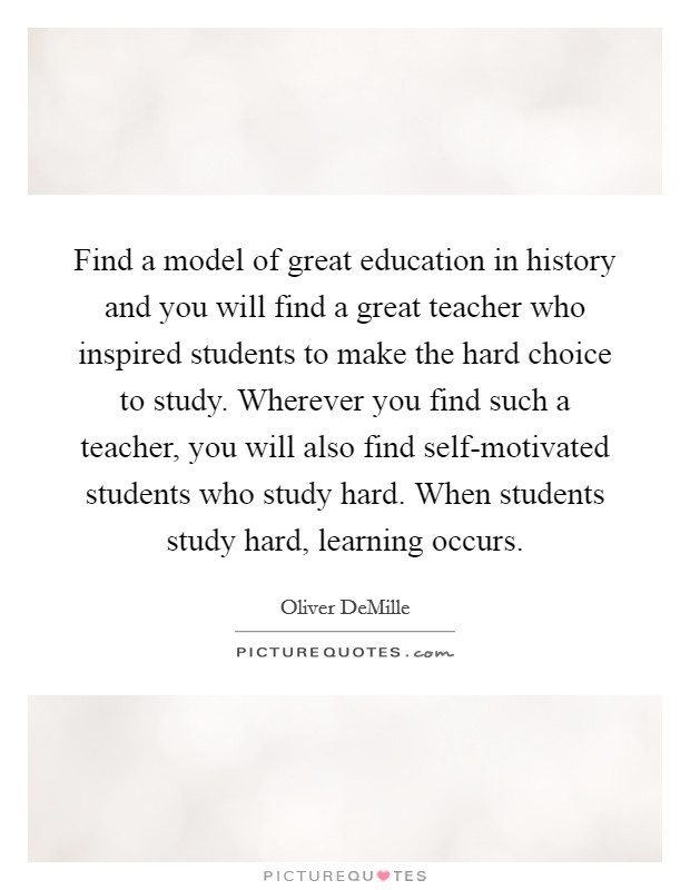 Find a model of great education in history and you will find a great teacher who inspired students to make the hard choice to study. Wherever you find such a teacher, you will also find self-motivated students who study hard. When students study hard, learning occurs. Picture Quote #1