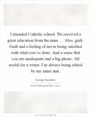 I attended Catholic school. We received a great education from the nuns. ... Also, guilt. Guilt and a feeling of never being satisfied with what you’ve done. And a sense that you are inadequate and a big phony. All useful for a writer. I’m always being edited by my inner nun Picture Quote #1