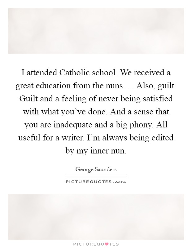 I attended Catholic school. We received a great education from the nuns. ... Also, guilt. Guilt and a feeling of never being satisfied with what you've done. And a sense that you are inadequate and a big phony. All useful for a writer. I'm always being edited by my inner nun. Picture Quote #1