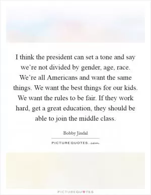 I think the president can set a tone and say we’re not divided by gender, age, race. We’re all Americans and want the same things. We want the best things for our kids. We want the rules to be fair. If they work hard, get a great education, they should be able to join the middle class Picture Quote #1