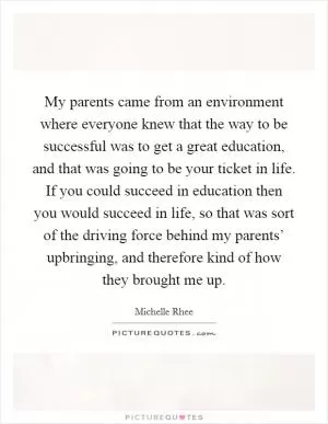 My parents came from an environment where everyone knew that the way to be successful was to get a great education, and that was going to be your ticket in life. If you could succeed in education then you would succeed in life, so that was sort of the driving force behind my parents’ upbringing, and therefore kind of how they brought me up Picture Quote #1
