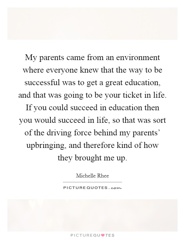 My parents came from an environment where everyone knew that the way to be successful was to get a great education, and that was going to be your ticket in life. If you could succeed in education then you would succeed in life, so that was sort of the driving force behind my parents' upbringing, and therefore kind of how they brought me up. Picture Quote #1