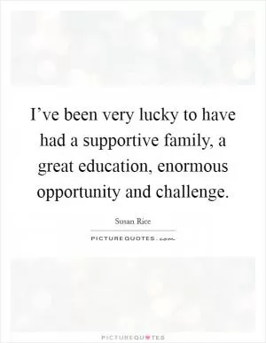 I’ve been very lucky to have had a supportive family, a great education, enormous opportunity and challenge Picture Quote #1