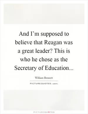 And I’m supposed to believe that Reagan was a great leader? This is who he chose as the Secretary of Education Picture Quote #1