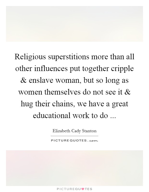 Religious superstitions more than all other influences put together cripple and enslave woman, but so long as women themselves do not see it and hug their chains, we have a great educational work to do ... Picture Quote #1