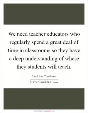 We need teacher educators who regularly spend a great deal of time in classrooms so they have a deep understanding of where they students will teach Picture Quote #1
