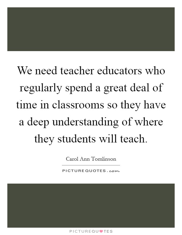 We need teacher educators who regularly spend a great deal of time in classrooms so they have a deep understanding of where they students will teach. Picture Quote #1