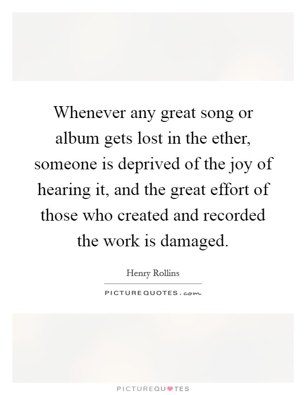 Whenever any great song or album gets lost in the ether, someone is deprived of the joy of hearing it, and the great effort of those who created and recorded the work is damaged. Picture Quote #1