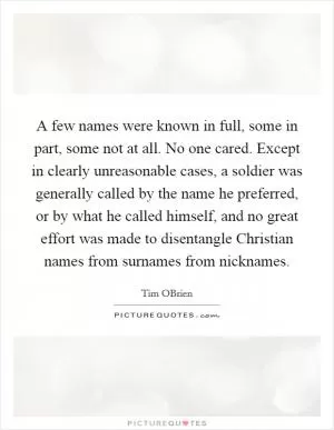 A few names were known in full, some in part, some not at all. No one cared. Except in clearly unreasonable cases, a soldier was generally called by the name he preferred, or by what he called himself, and no great effort was made to disentangle Christian names from surnames from nicknames Picture Quote #1
