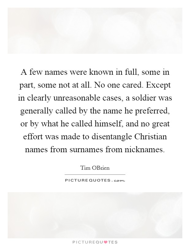 A few names were known in full, some in part, some not at all. No one cared. Except in clearly unreasonable cases, a soldier was generally called by the name he preferred, or by what he called himself, and no great effort was made to disentangle Christian names from surnames from nicknames. Picture Quote #1
