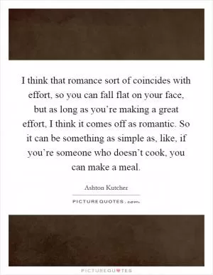 I think that romance sort of coincides with effort, so you can fall flat on your face, but as long as you’re making a great effort, I think it comes off as romantic. So it can be something as simple as, like, if you’re someone who doesn’t cook, you can make a meal Picture Quote #1