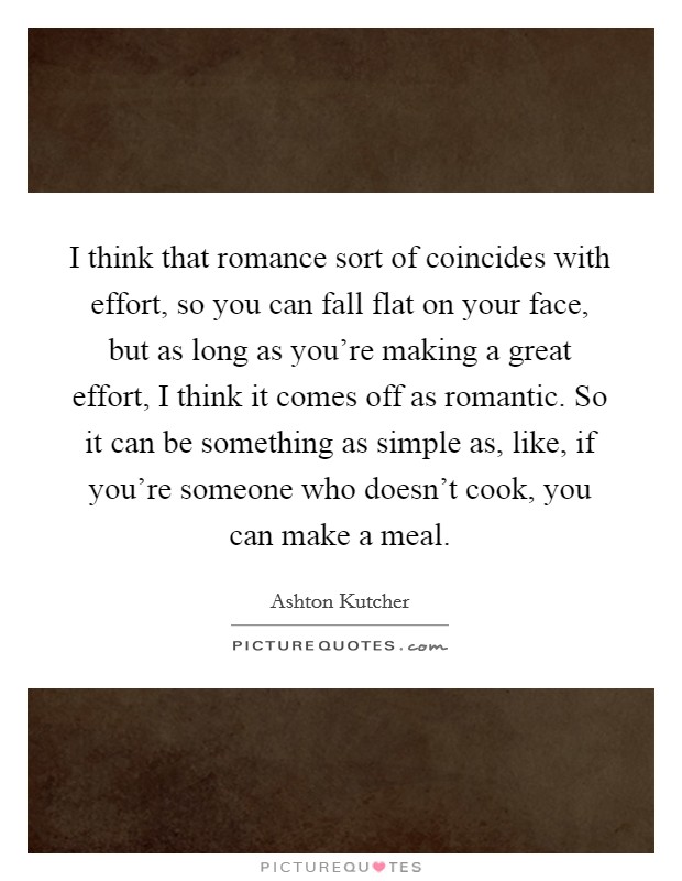 I think that romance sort of coincides with effort, so you can fall flat on your face, but as long as you're making a great effort, I think it comes off as romantic. So it can be something as simple as, like, if you're someone who doesn't cook, you can make a meal. Picture Quote #1