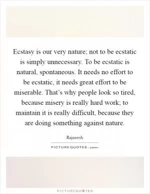 Ecstasy is our very nature; not to be ecstatic is simply unnecessary. To be ecstatic is natural, spontaneous. It needs no effort to be ecstatic, it needs great effort to be miserable. That’s why people look so tired, because misery is really hard work; to maintain it is really difficult, because they are doing something against nature Picture Quote #1
