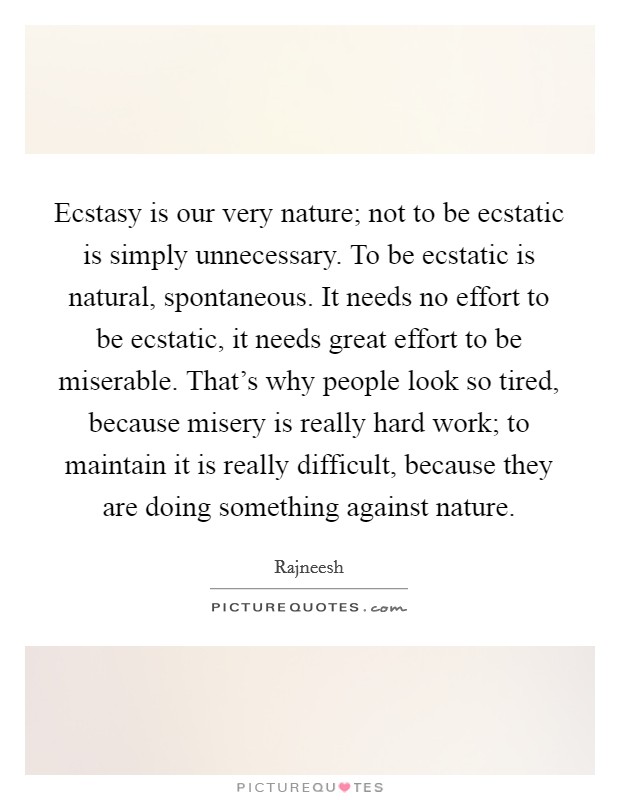 Ecstasy is our very nature; not to be ecstatic is simply unnecessary. To be ecstatic is natural, spontaneous. It needs no effort to be ecstatic, it needs great effort to be miserable. That's why people look so tired, because misery is really hard work; to maintain it is really difficult, because they are doing something against nature. Picture Quote #1