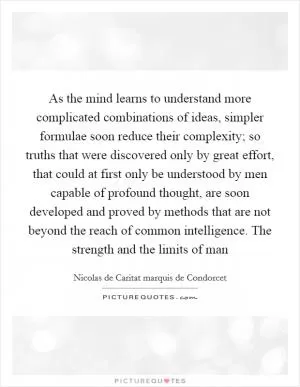 As the mind learns to understand more complicated combinations of ideas, simpler formulae soon reduce their complexity; so truths that were discovered only by great effort, that could at first only be understood by men capable of profound thought, are soon developed and proved by methods that are not beyond the reach of common intelligence. The strength and the limits of man Picture Quote #1