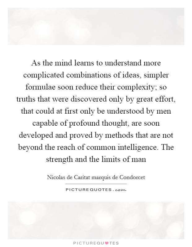 As the mind learns to understand more complicated combinations of ideas, simpler formulae soon reduce their complexity; so truths that were discovered only by great effort, that could at first only be understood by men capable of profound thought, are soon developed and proved by methods that are not beyond the reach of common intelligence. The strength and the limits of man Picture Quote #1