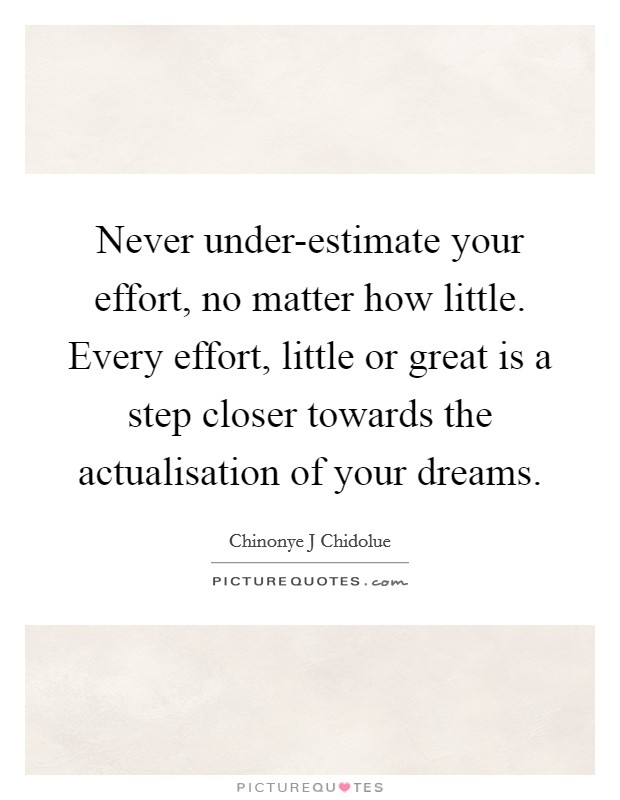 Never under-estimate your effort, no matter how little. Every effort, little or great is a step closer towards the actualisation of your dreams. Picture Quote #1