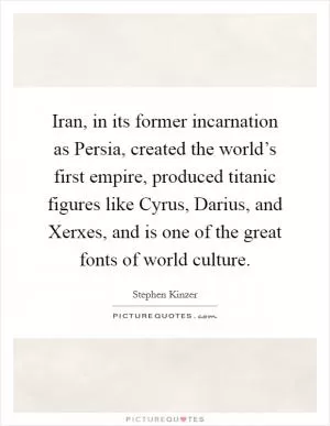 Iran, in its former incarnation as Persia, created the world’s first empire, produced titanic figures like Cyrus, Darius, and Xerxes, and is one of the great fonts of world culture Picture Quote #1