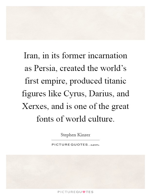 Iran, in its former incarnation as Persia, created the world's first empire, produced titanic figures like Cyrus, Darius, and Xerxes, and is one of the great fonts of world culture. Picture Quote #1