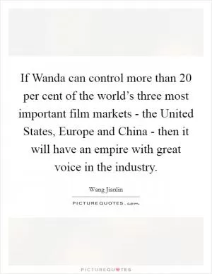 If Wanda can control more than 20 per cent of the world’s three most important film markets - the United States, Europe and China - then it will have an empire with great voice in the industry Picture Quote #1