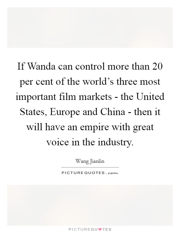 If Wanda can control more than 20 per cent of the world's three most important film markets - the United States, Europe and China - then it will have an empire with great voice in the industry. Picture Quote #1