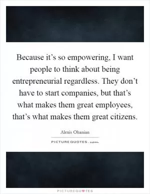 Because it’s so empowering, I want people to think about being entrepreneurial regardless. They don’t have to start companies, but that’s what makes them great employees, that’s what makes them great citizens Picture Quote #1