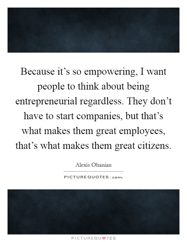 Because it's so empowering, I want people to think about being entrepreneurial regardless. They don't have to start companies, but that's what makes them great employees, that's what makes them great citizens. Picture Quote #1