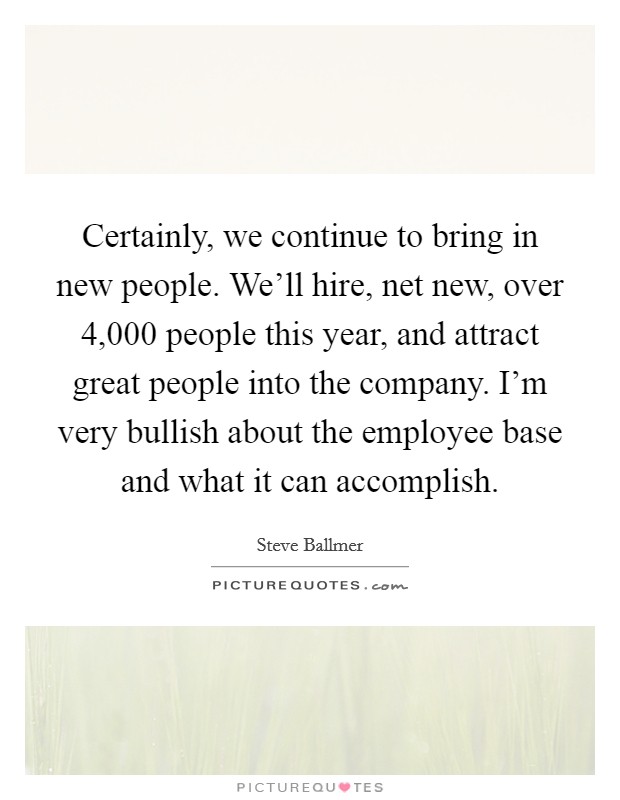 Certainly, we continue to bring in new people. We'll hire, net new, over 4,000 people this year, and attract great people into the company. I'm very bullish about the employee base and what it can accomplish. Picture Quote #1
