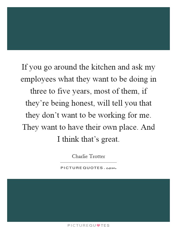 If you go around the kitchen and ask my employees what they want to be doing in three to five years, most of them, if they're being honest, will tell you that they don't want to be working for me. They want to have their own place. And I think that's great. Picture Quote #1