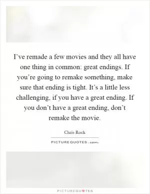 I’ve remade a few movies and they all have one thing in common: great endings. If you’re going to remake something, make sure that ending is tight. It’s a little less challenging, if you have a great ending. If you don’t have a great ending, don’t remake the movie Picture Quote #1
