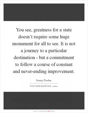 You see, greatness for a state doesn’t require some huge monument for all to see. It is not a journey to a particular destination - but a commitment to follow a course of constant and never-ending improvement Picture Quote #1