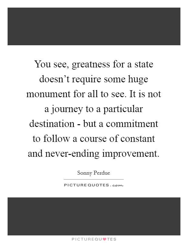 You see, greatness for a state doesn't require some huge monument for all to see. It is not a journey to a particular destination - but a commitment to follow a course of constant and never-ending improvement. Picture Quote #1