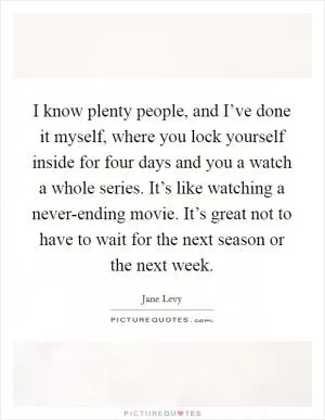 I know plenty people, and I’ve done it myself, where you lock yourself inside for four days and you a watch a whole series. It’s like watching a never-ending movie. It’s great not to have to wait for the next season or the next week Picture Quote #1