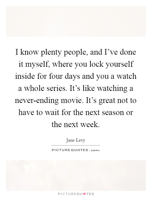 I know plenty people, and I've done it myself, where you lock yourself inside for four days and you a watch a whole series. It's like watching a never-ending movie. It's great not to have to wait for the next season or the next week. Picture Quote #1