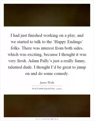 I had just finished working on a play, and we started to talk to the ‘Happy Endings’ folks. There was interest from both sides, which was exciting, because I thought it was very fresh. Adam Pally’s just a really funny, talented dude. I thought I’d be great to jump on and do some comedy Picture Quote #1