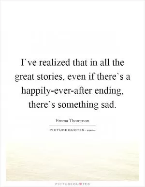 I`ve realized that in all the great stories, even if there`s a happily-ever-after ending, there`s something sad Picture Quote #1