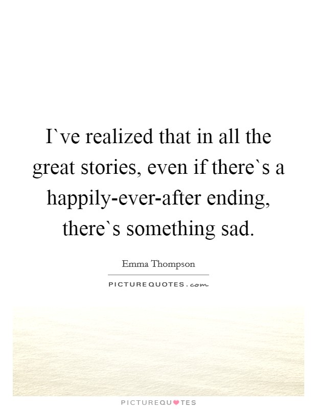 I`ve realized that in all the great stories, even if there`s a happily-ever-after ending, there`s something sad. Picture Quote #1