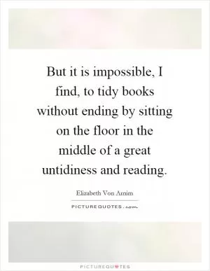 But it is impossible, I find, to tidy books without ending by sitting on the floor in the middle of a great untidiness and reading Picture Quote #1