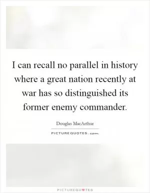 I can recall no parallel in history where a great nation recently at war has so distinguished its former enemy commander Picture Quote #1