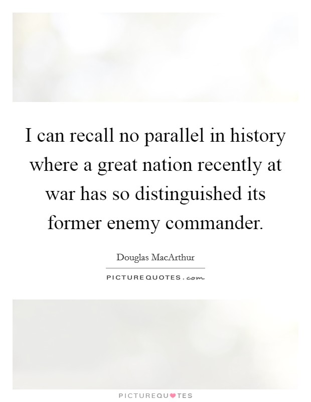 I can recall no parallel in history where a great nation recently at war has so distinguished its former enemy commander. Picture Quote #1