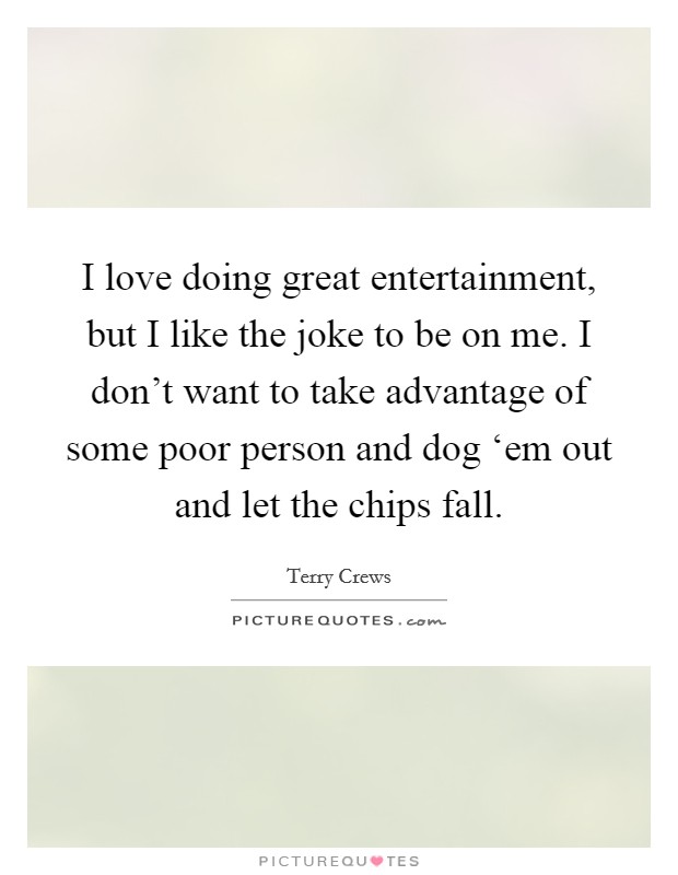 I love doing great entertainment, but I like the joke to be on me. I don't want to take advantage of some poor person and dog ‘em out and let the chips fall. Picture Quote #1