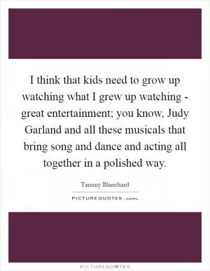 I think that kids need to grow up watching what I grew up watching - great entertainment; you know, Judy Garland and all these musicals that bring song and dance and acting all together in a polished way Picture Quote #1
