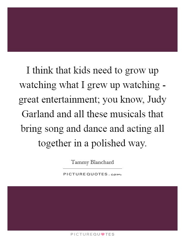 I think that kids need to grow up watching what I grew up watching - great entertainment; you know, Judy Garland and all these musicals that bring song and dance and acting all together in a polished way. Picture Quote #1