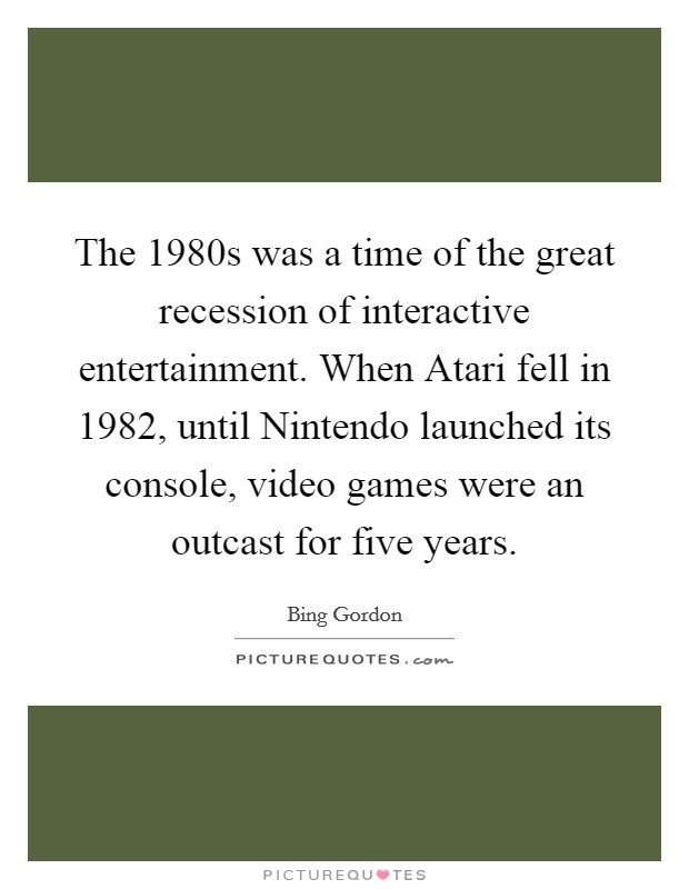 The 1980s was a time of the great recession of interactive entertainment. When Atari fell in 1982, until Nintendo launched its console, video games were an outcast for five years. Picture Quote #1