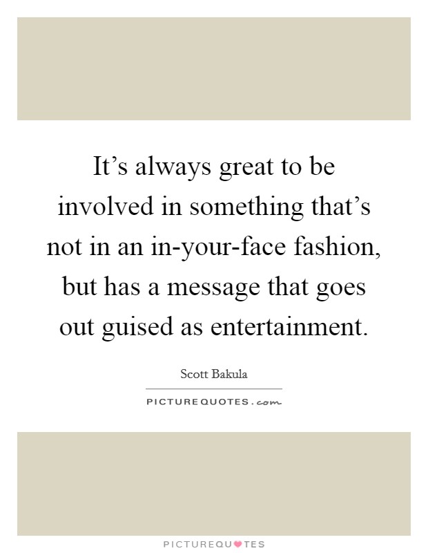 It's always great to be involved in something that's not in an in-your-face fashion, but has a message that goes out guised as entertainment. Picture Quote #1