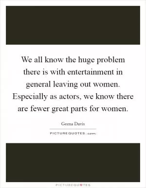 We all know the huge problem there is with entertainment in general leaving out women. Especially as actors, we know there are fewer great parts for women Picture Quote #1
