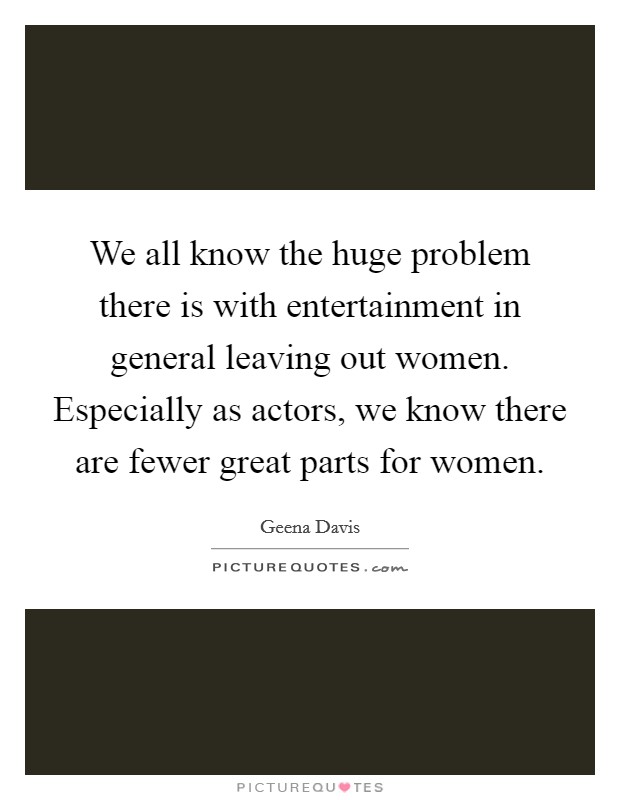 We all know the huge problem there is with entertainment in general leaving out women. Especially as actors, we know there are fewer great parts for women. Picture Quote #1