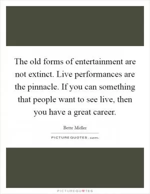 The old forms of entertainment are not extinct. Live performances are the pinnacle. If you can something that people want to see live, then you have a great career Picture Quote #1