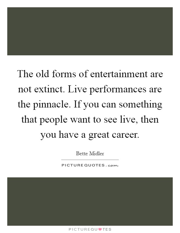 The old forms of entertainment are not extinct. Live performances are the pinnacle. If you can something that people want to see live, then you have a great career. Picture Quote #1